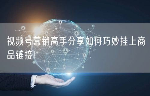 视频号营销高手分享如何巧妙挂上商品链接!