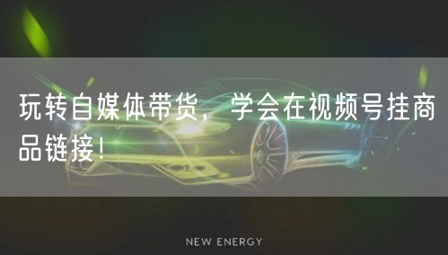 玩转自媒体带货,学会在视频号挂商品链接!