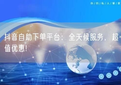 抖音自助下单平台:全天候服务,超值优惠!