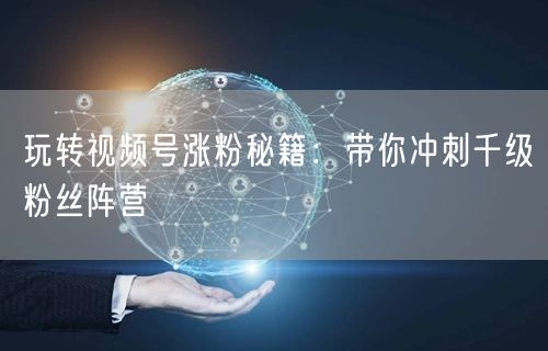 玩转视频号涨粉秘籍:带你冲刺千级粉丝阵营