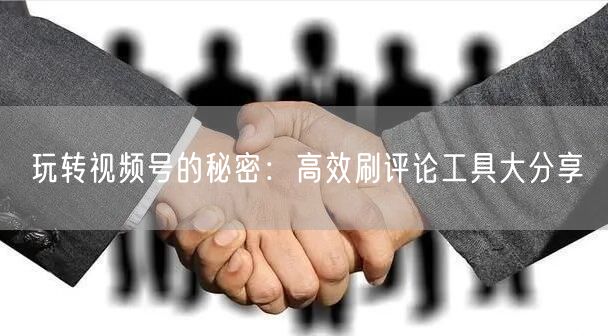 玩转视频号的秘密：高效刷评论工具大分享