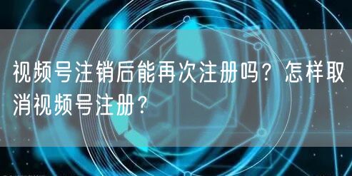 视频号注销后能再次注册吗?怎样取消视频号注册?