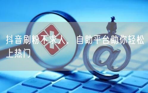 抖音刷粉不求人,自助平台助你轻松上热门