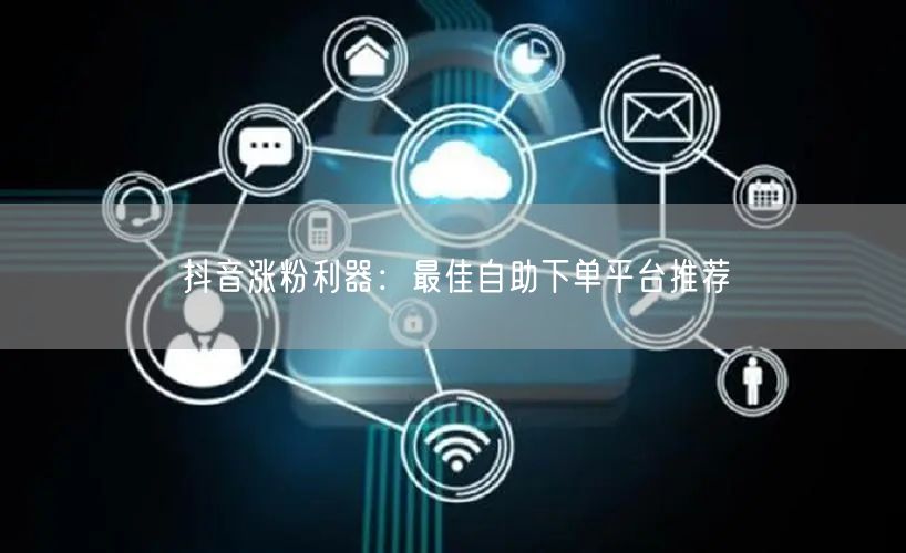 抖音涨粉利器:最佳自助下单平台推荐