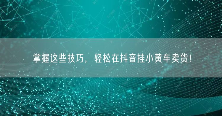 掌握这些技巧,轻松在抖音挂小黄车卖货!