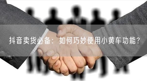 抖音卖货必备:如何巧妙使用小黄车功能?