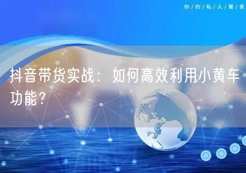 抖音带货实战:如何高效利用小黄车功能?