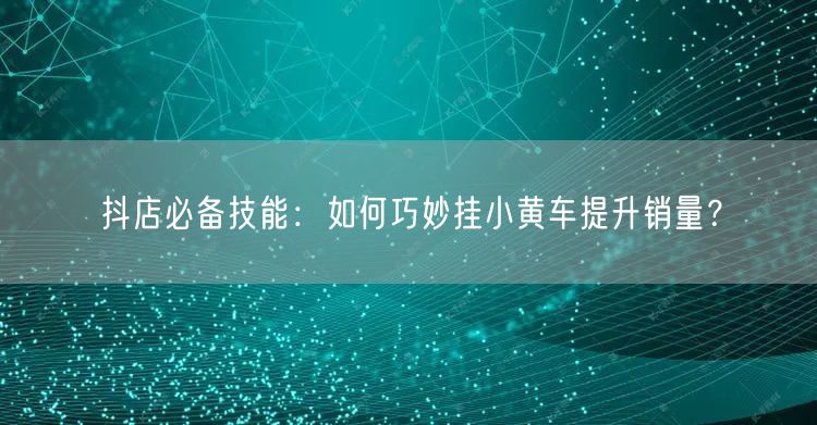 抖店必备技能:如何巧妙挂小黄车提升销量?