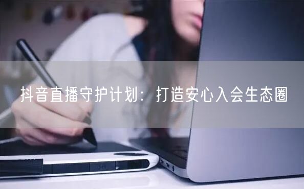 抖音直播守护计划:打造安心入会生态圈