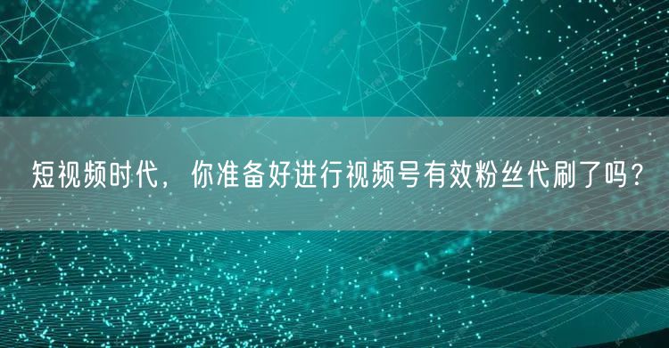 短视频时代,你准备好进行视频号有效粉丝代刷了吗?