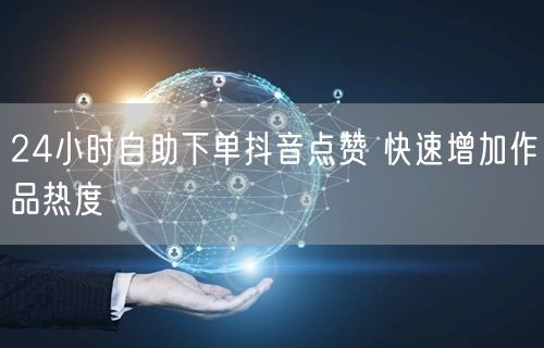 24小时自助下单抖音点赞 快速增加作品热度