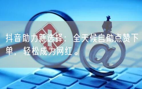 抖音助力新选择：全天候自助点赞下单，轻松成为网红。