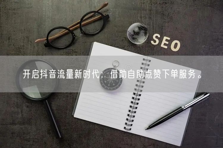 开启抖音流量新时代：借助自助点赞下单服务。