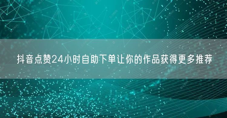 抖音点赞24小时自助下单让你的作品获得更多推荐
