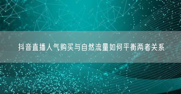抖音直播人气购买与自然流量如何平衡两者关系