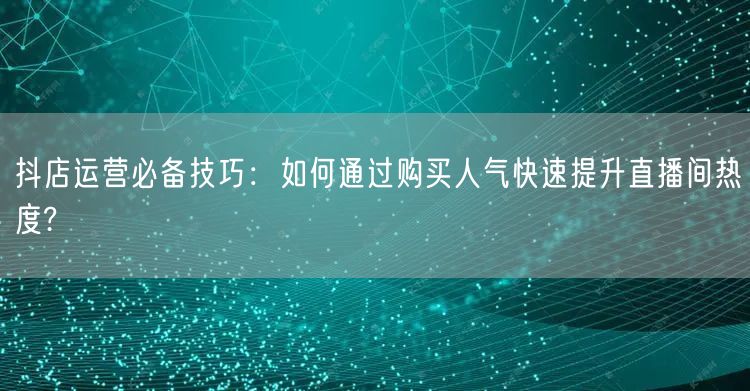 抖店运营必备技巧：如何通过购买人气快速提升直播间热度?