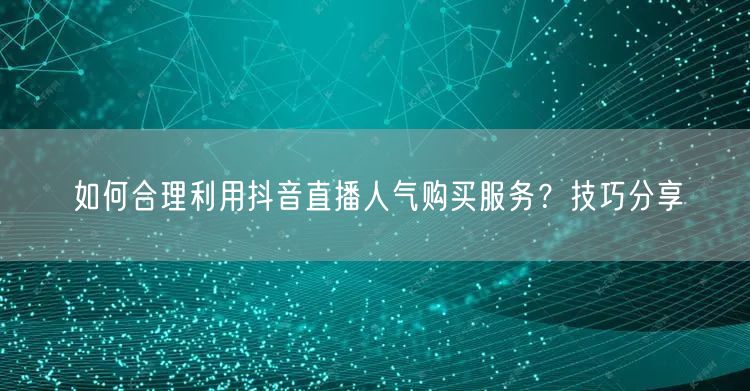 如何合理利用抖音直播人气购买服务？技巧分享
