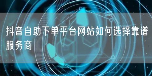 抖音自助下单平台网站如何选择靠谱服务商