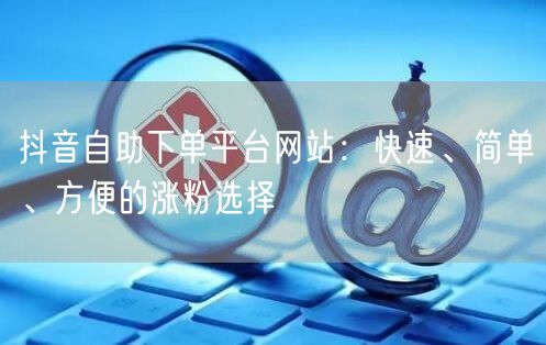 抖音自助下单平台网站：快速、简单、方便的涨粉选择
