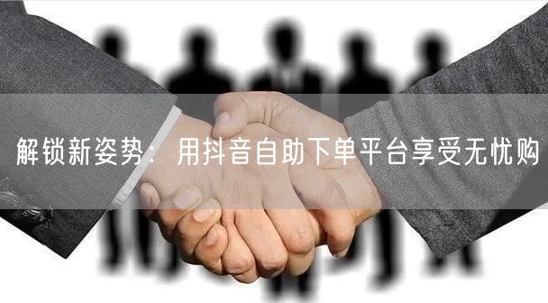 解锁新姿势：用抖音自助下单平台享受无忧购