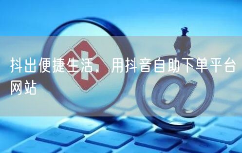 抖出便捷生活，用抖音自助下单平台网站