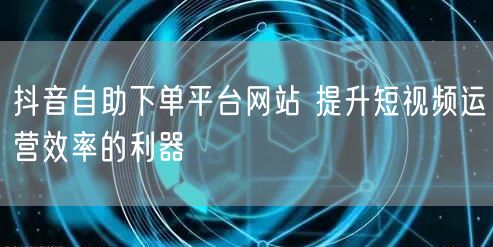 抖音自助下单平台网站 提升短视频运营效率的利器