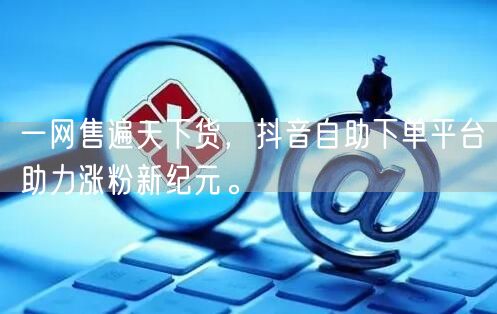 一网售遍天下货，抖音自助下单平台助力涨粉新纪元。