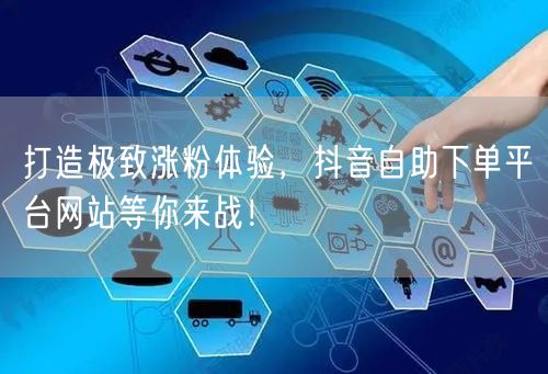打造极致涨粉体验,抖音自助下单平台网站等你来战!