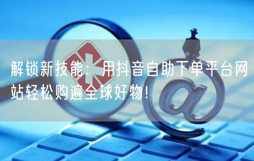 解锁新技能:用抖音自助下单平台网站轻松购遍全球好物!
