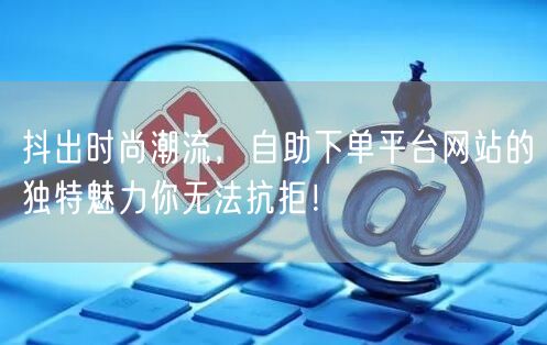 抖出时尚潮流,自助下单平台网站的独特魅力你无法抗拒!