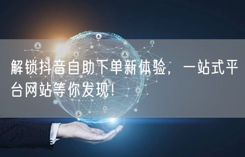 解锁抖音自助下单新体验,一站式平台网站等你发现!